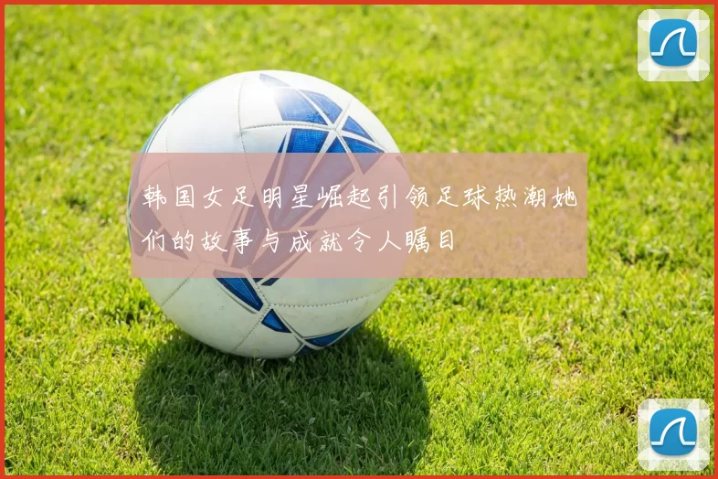 韩国女足明星崛起引领足球热潮她们的故事与成就令人瞩目