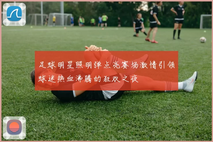 足球明星照明弹点亮赛场激情引领球迷热血沸腾的狂欢之夜