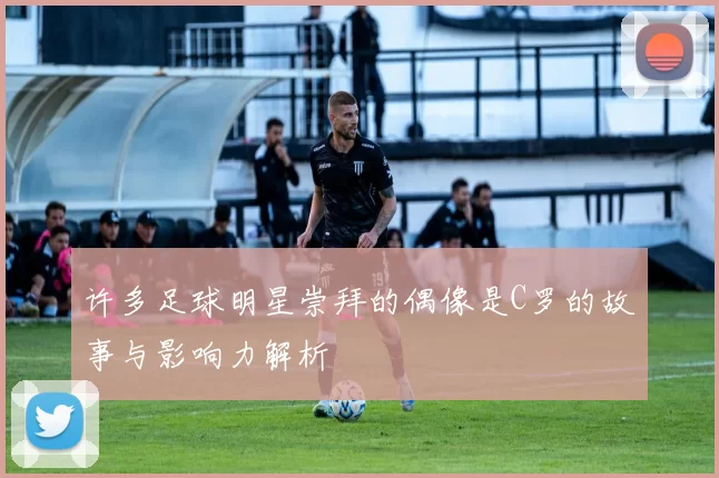 许多足球明星崇拜的偶像是C罗的故事与影响力解析
