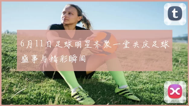 6月11日足球明星齐聚一堂共庆足球盛事与精彩瞬间