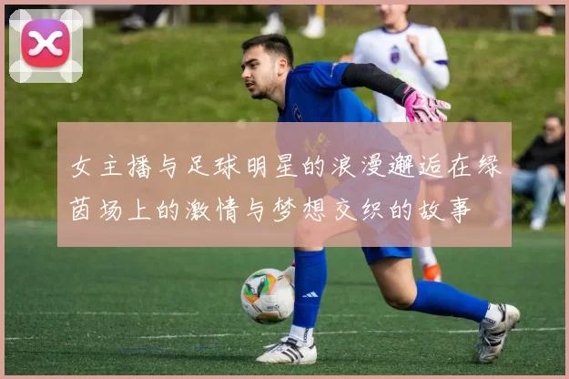 女主播与足球明星的浪漫邂逅在绿茵场上的激情与梦想交织的故事