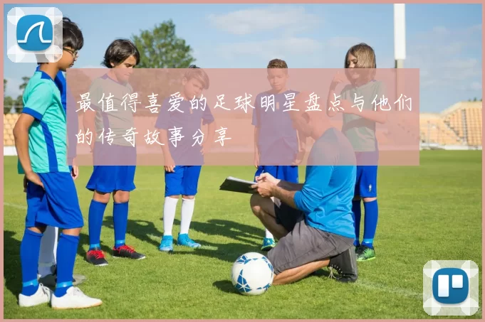 最值得喜爱的足球明星盘点与他们的传奇故事分享