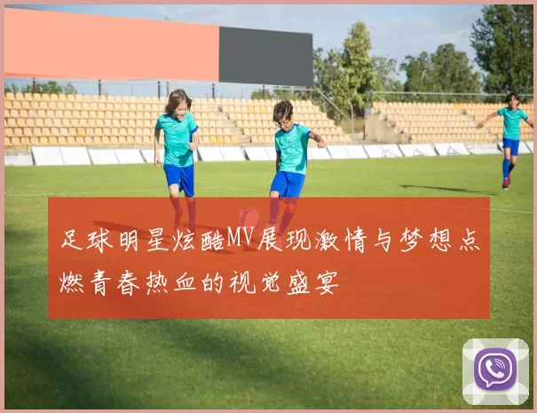 足球明星炫酷MV展现激情与梦想点燃青春热血的视觉盛宴