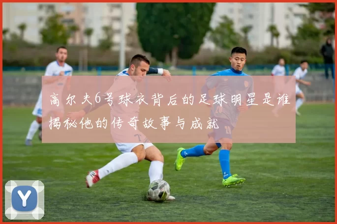 高尔夫6号球衣背后的足球明星是谁揭秘他的传奇故事与成就