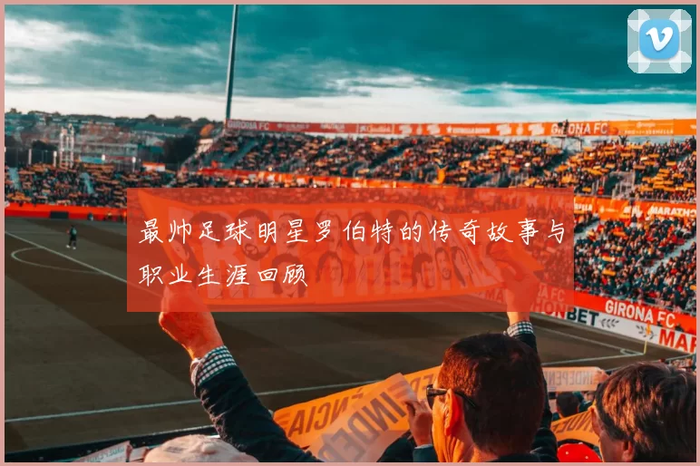 最帅足球明星罗伯特的传奇故事与职业生涯回顾