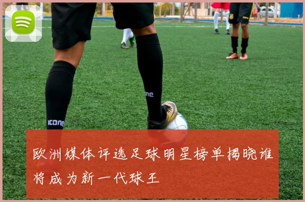 欧洲媒体评选足球明星榜单揭晓谁将成为新一代球王