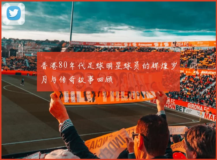 香港80年代足球明星球员的辉煌岁月与传奇故事回顾