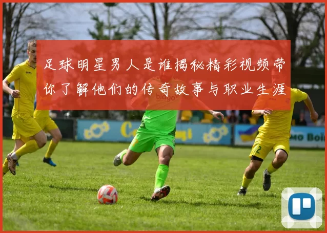 足球明星男人是谁揭秘精彩视频带你了解他们的传奇故事与职业生涯
