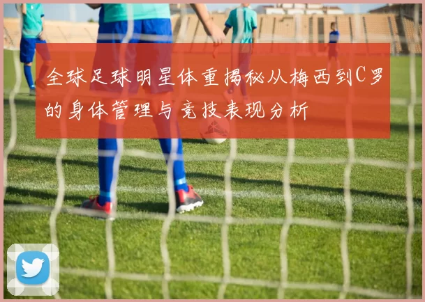 全球足球明星体重揭秘从梅西到C罗的身体管理与竞技表现分析