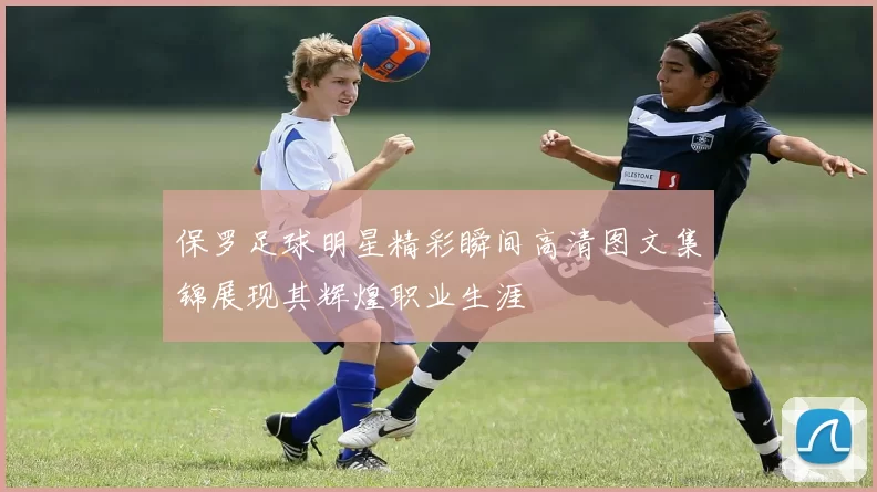 保罗足球明星精彩瞬间高清图文集锦展现其辉煌职业生涯