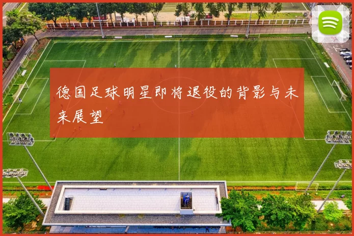 德国足球明星即将退役的背影与未来展望
