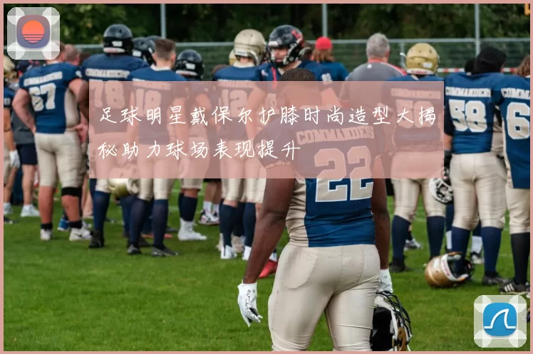 足球明星戴保尔护膝时尚造型大揭秘助力球场表现提升