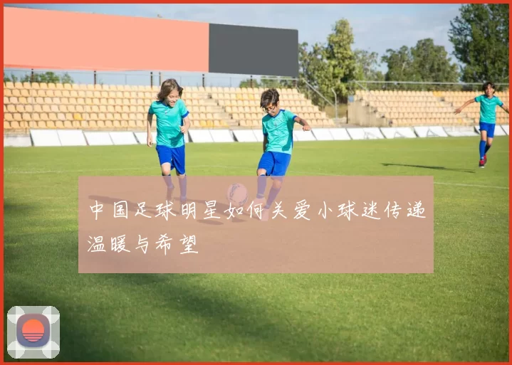 中国足球明星如何关爱小球迷传递温暖与希望