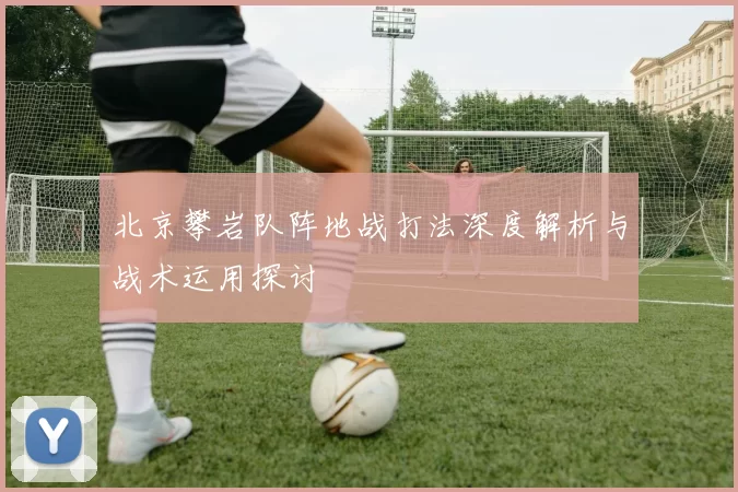 北京攀岩队阵地战打法深度解析与战术运用探讨