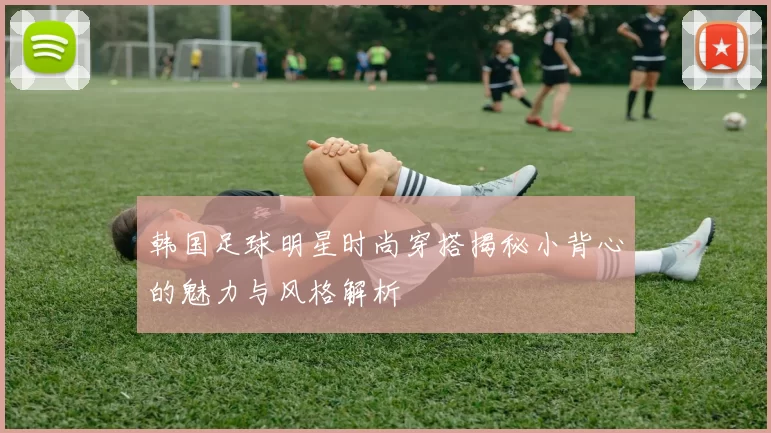 韩国足球明星时尚穿搭揭秘小背心的魅力与风格解析