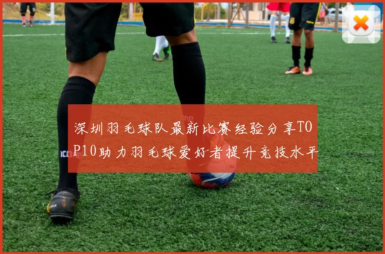 深圳羽毛球队最新比赛经验分享TOP10助力羽毛球爱好者提升竞技水平