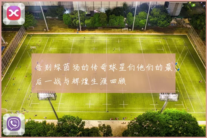 告别绿茵场的传奇球星们他们的最后一战与辉煌生涯回顾
