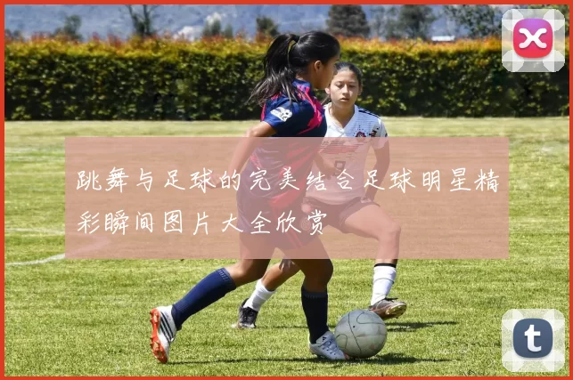 跳舞与足球的完美结合足球明星精彩瞬间图片大全欣赏