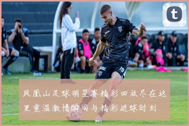 凤凰山足球明星赛精彩回放尽在这里重温激情瞬间与精彩进球时刻