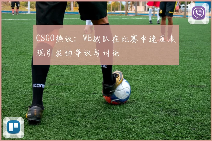 CSGO热议：WE战队在比赛中速度表现引发的争议与讨论