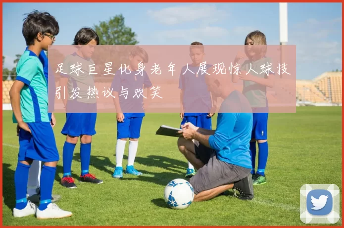 足球巨星化身老年人展现惊人球技引发热议与欢笑