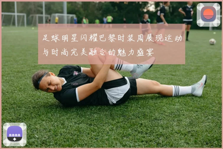 足球明星闪耀巴黎时装周展现运动与时尚完美融合的魅力盛宴