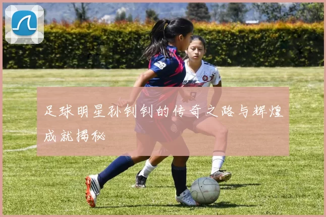 足球明星孙钊钊的传奇之路与辉煌成就揭秘