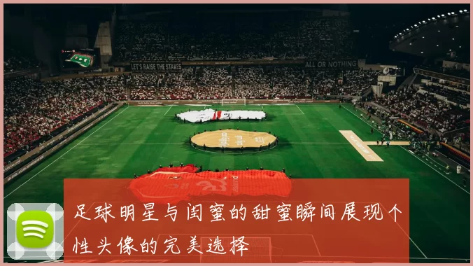 足球明星与闺蜜的甜蜜瞬间展现个性头像的完美选择