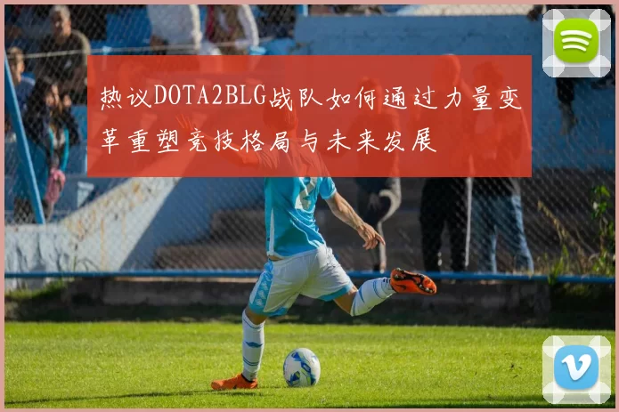 热议DOTA2BLG战队如何通过力量变革重塑竞技格局与未来发展
