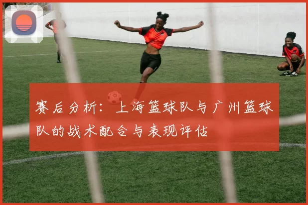 赛后分析：上海篮球队与广州篮球队的战术配合与表现评估