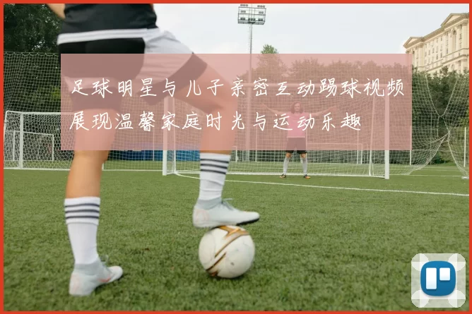 足球明星与儿子亲密互动踢球视频展现温馨家庭时光与运动乐趣
