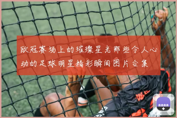 欧冠赛场上的璀璨星光那些令人心动的足球明星精彩瞬间图片合集