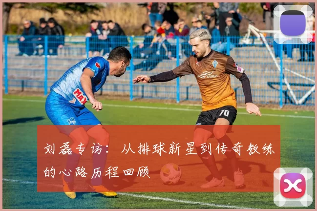 刘磊专访：从排球新星到传奇教练的心路历程回顾