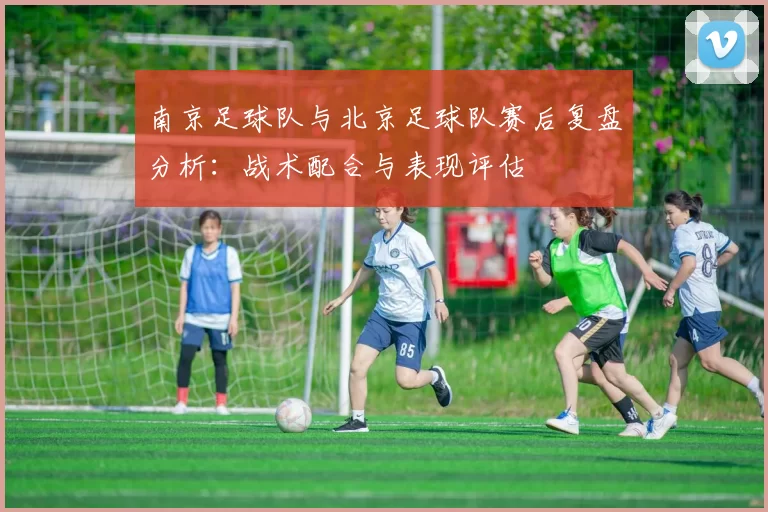 南京足球队与北京足球队赛后复盘分析：战术配合与表现评估