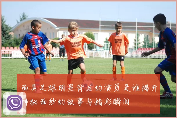 面具足球明星背后的演员是谁揭开神秘面纱的故事与精彩瞬间