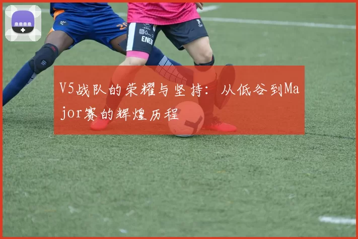 V5战队的荣耀与坚持：从低谷到Major赛的辉煌历程
