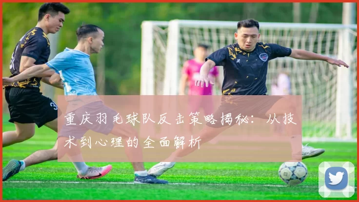 重庆羽毛球队反击策略揭秘：从技术到心理的全面解析