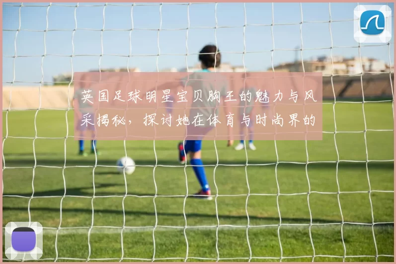 英国足球明星宝贝胸王的魅力与风采揭秘，探讨她在体育与时尚界的双重影响力