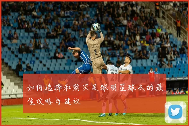 如何选择和购买足球明星球衣的最佳攻略与建议