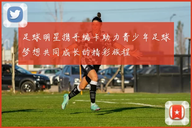 足球明星携手编卡助力青少年足球梦想共同成长的精彩旅程