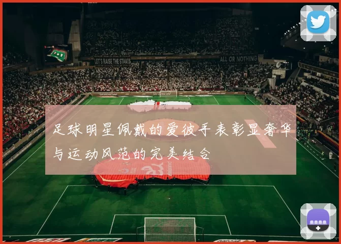 足球明星佩戴的爱彼手表彰显奢华与运动风范的完美结合