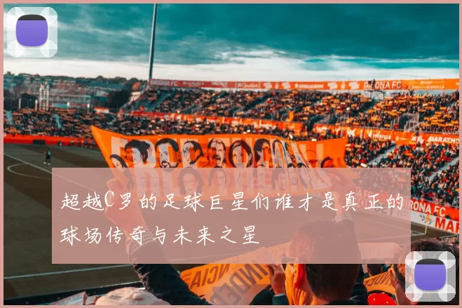 超越C罗的足球巨星们谁才是真正的球场传奇与未来之星