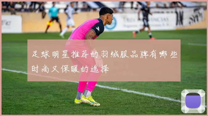 足球明星推荐的羽绒服品牌有哪些时尚又保暖的选择
