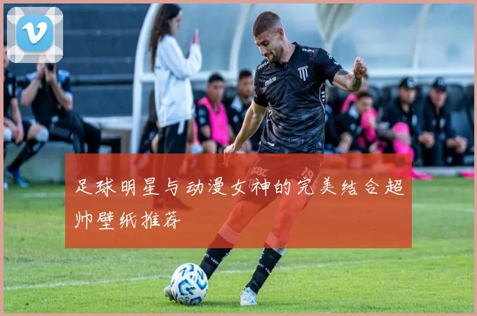 足球明星与动漫女神的完美结合超帅壁纸推荐