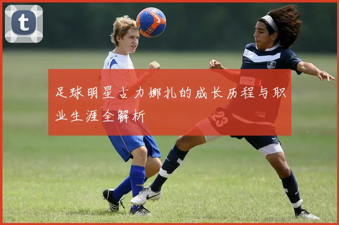 足球明星古力娜扎的成长历程与职业生涯全解析