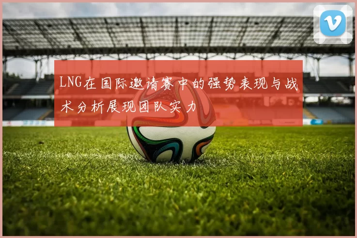 LNG在国际邀请赛中的强势表现与战术分析展现团队实力