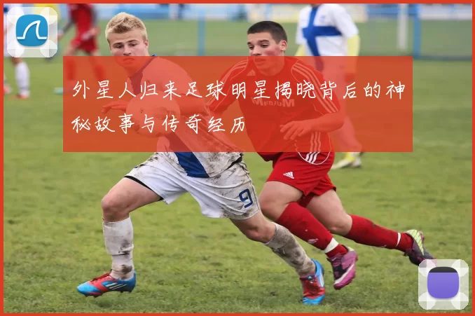 外星人归来足球明星揭晓背后的神秘故事与传奇经历