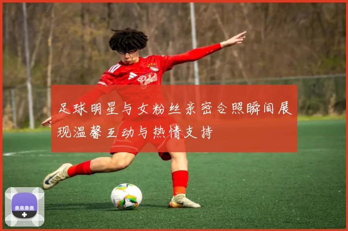足球明星与女粉丝亲密合照瞬间展现温馨互动与热情支持