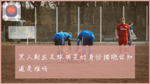 黑人剃发足球明星的身份揭晓你知道是谁吗