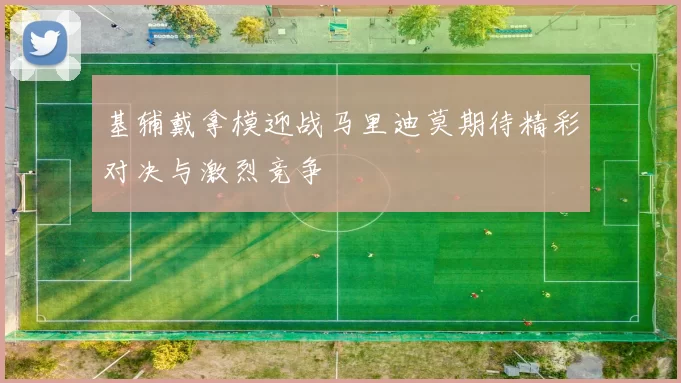 基辅戴拿模迎战马里迪莫期待精彩对决与激烈竞争